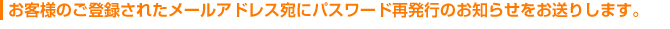 お客様のご登録されたメールアドレス宛にパスワード再発行のお知らせをお送りします。