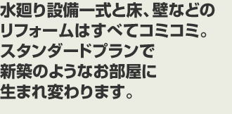 水廻り設備一式と床、壁などのリフォームはすべてコミコミ。スタンダードプランで新築のようなお部屋に生まれ変わります。