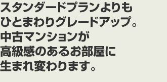 スタンダードプランよりもひとまわりグレードアップ。中古マンションが高級感のあるお部屋に生まれ変わります。