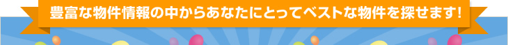 豊富な物件情報の中からあなたにとってベストな物件を探せます！